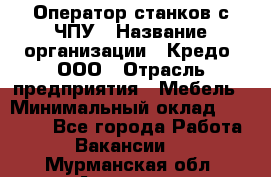 Оператор станков с ЧПУ › Название организации ­ Кредо, ООО › Отрасль предприятия ­ Мебель › Минимальный оклад ­ 60 000 - Все города Работа » Вакансии   . Мурманская обл.,Апатиты г.